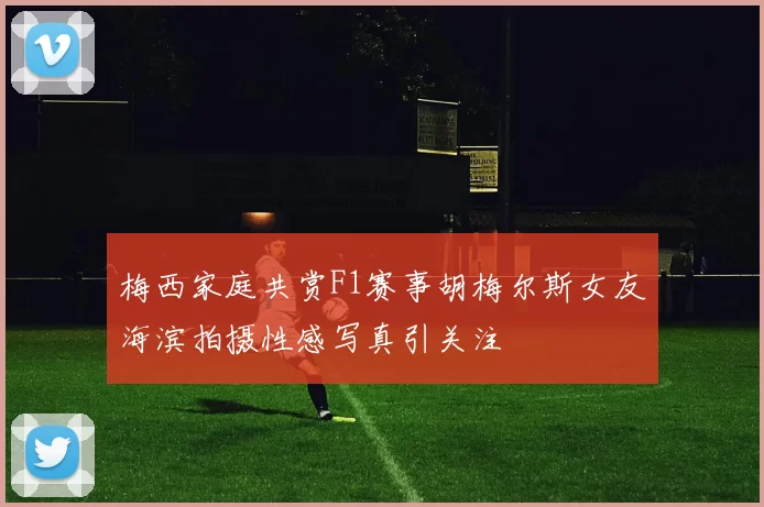 梅西家庭共赏F1赛事胡梅尔斯女友海滨拍摄性感写真引关注