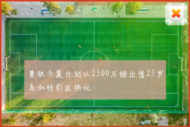 曼联今夏计划以2500万镑出售25岁乌加特引发热议
