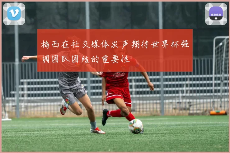梅西在社交媒体发声期待世界杯强调团队团结的重要性