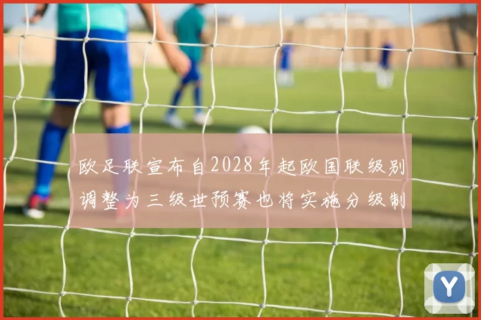 欧足联宣布自2028年起欧国联级别调整为三级世预赛也将实施分级制度