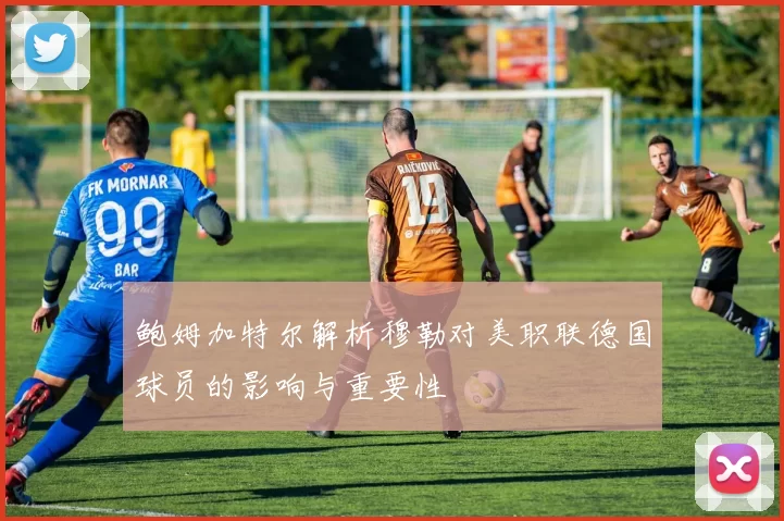 鲍姆加特尔解析穆勒对美职联德国球员的影响与重要性