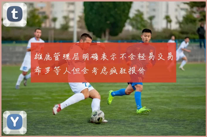 雄鹿管理层明确表示不会轻易交易希罗等人但会考虑疯狂报价