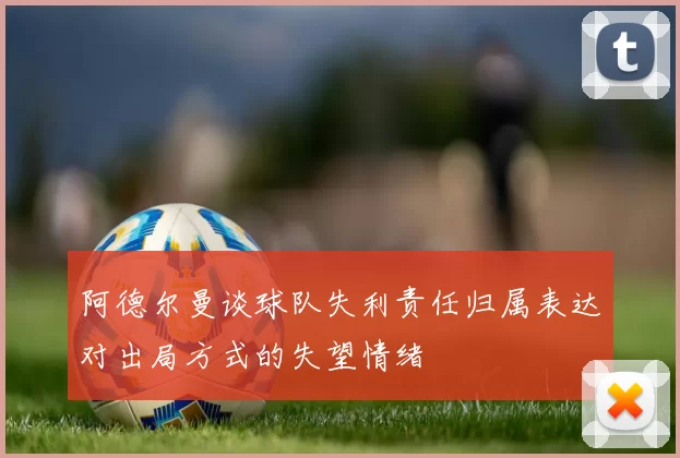 阿德尔曼谈球队失利责任归属表达对出局方式的失望情绪