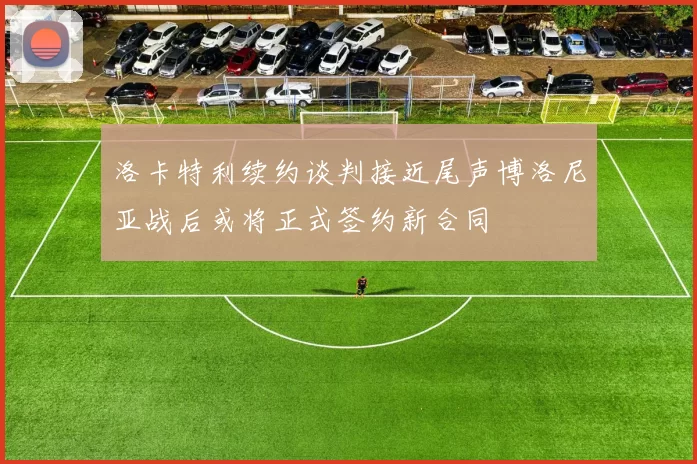 洛卡特利续约谈判接近尾声博洛尼亚战后或将正式签约新合同