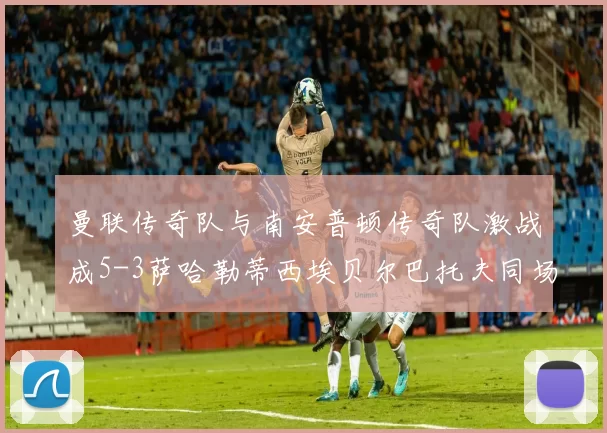 曼联传奇队与南安普顿传奇队激战成5-3萨哈勒蒂西埃贝尔巴托夫同场竞技