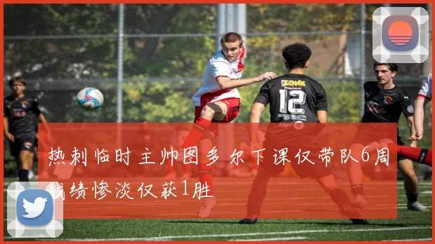 热刺临时主帅图多尔下课仅带队6周战绩惨淡仅获1胜
