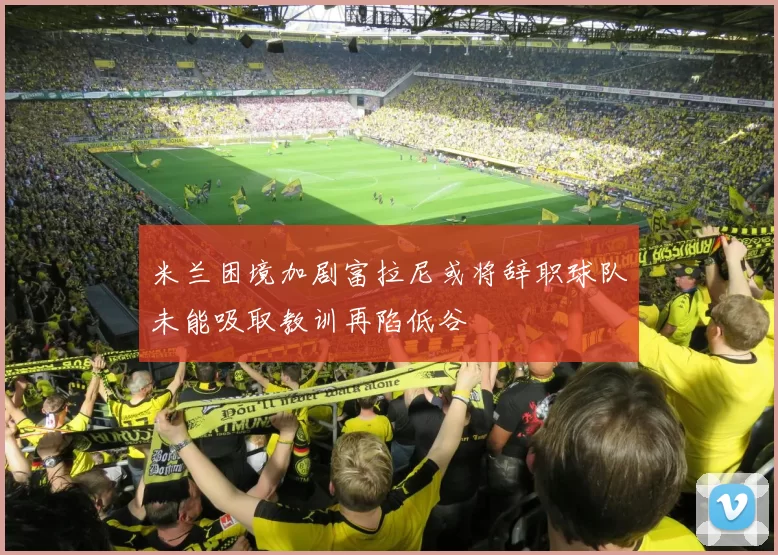 米兰困境加剧富拉尼或将辞职球队未能吸取教训再陷低谷