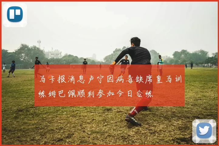 马卡报消息卢宁因病毒缺席皇马训练姆巴佩顺利参加今日合练