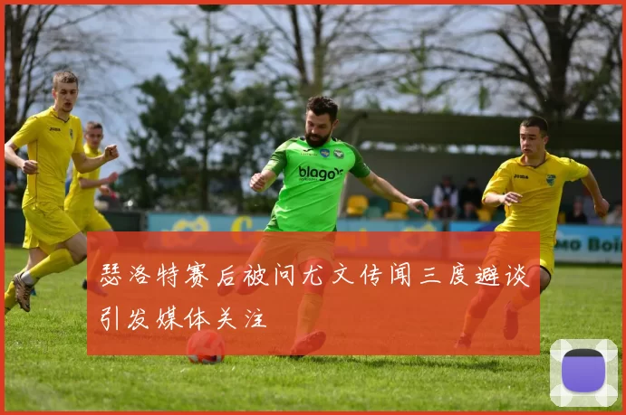 瑟洛特赛后被问尤文传闻三度避谈引发媒体关注