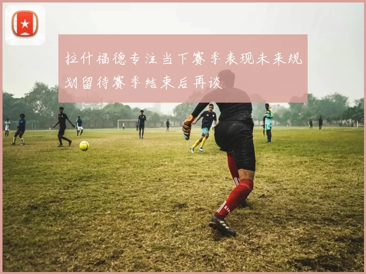 拉什福德专注当下赛季表现未来规划留待赛季结束后再谈