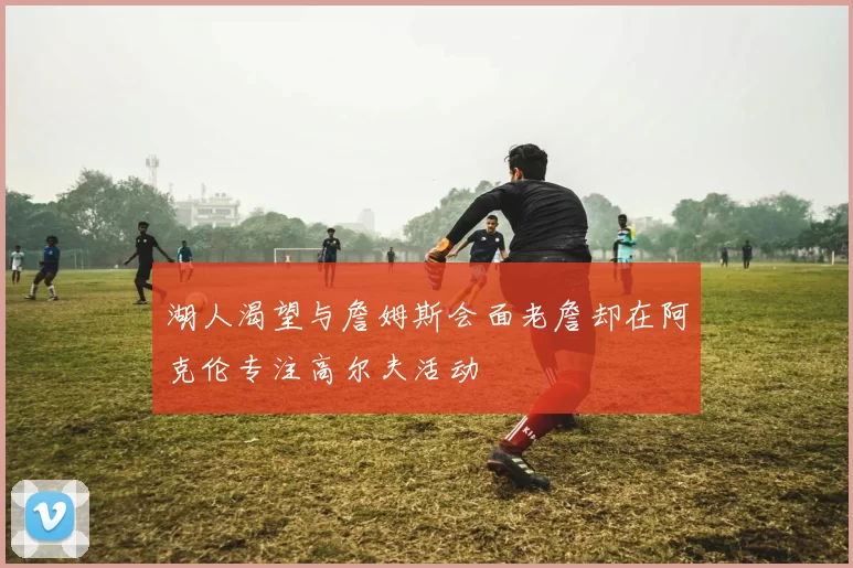湖人渴望与詹姆斯会面老詹却在阿克伦专注高尔夫活动