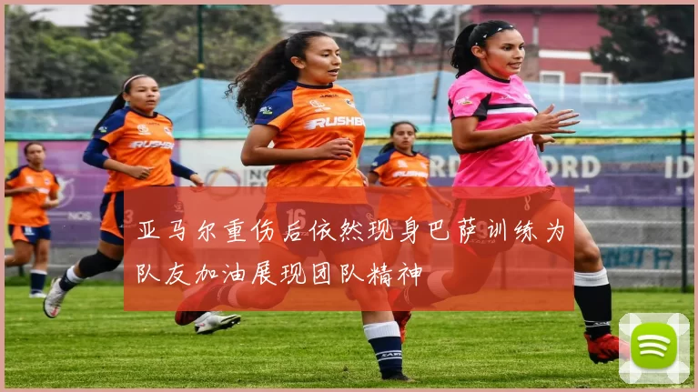 亚马尔重伤后依然现身巴萨训练为队友加油展现团队精神