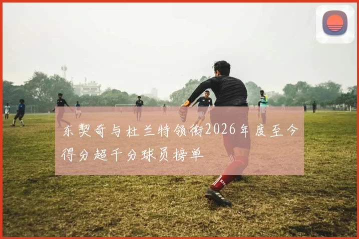 东契奇与杜兰特领衔2026年度至今得分超千分球员榜单