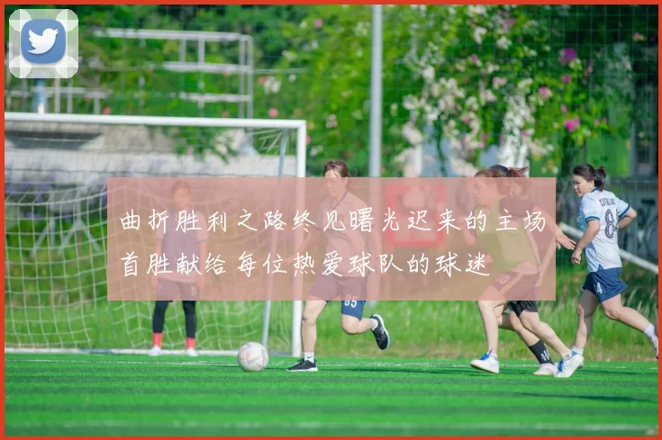 曲折胜利之路终见曙光迟来的主场首胜献给每位热爱球队的球迷